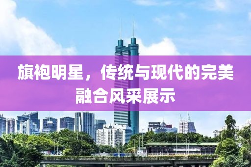 旗袍明星，传统与现代的完美融合风采展示