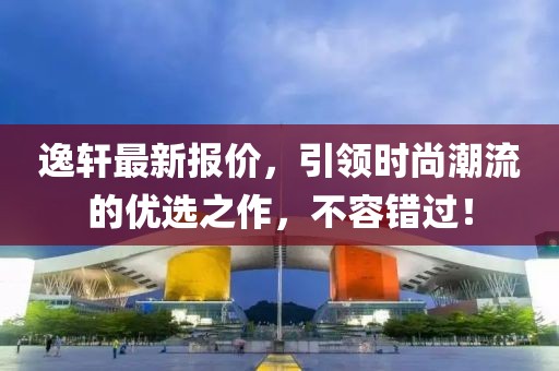 逸轩最新报价，引领时尚潮流的优选之作，不容错过！