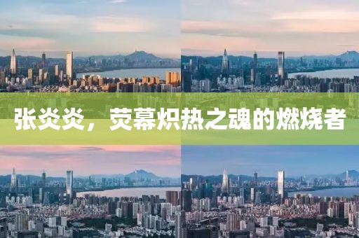张炎炎，荧幕炽热之魂的燃烧者