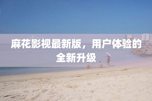 麻花影视最新版，用户体验的全新升级