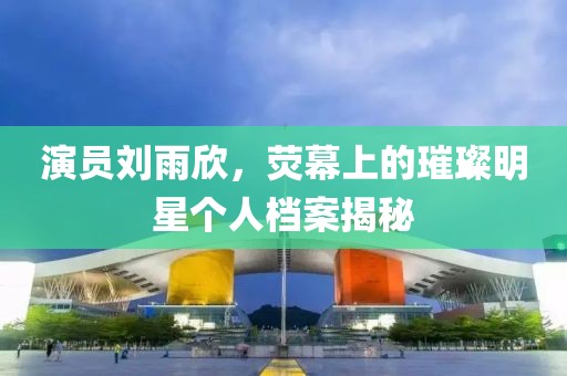 演员刘雨欣，荧幕上的璀璨明星个人档案揭秘