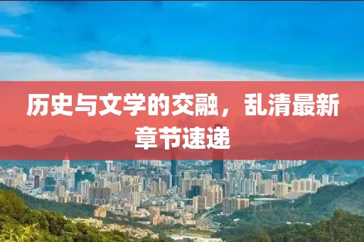 历史与文学的交融，乱清最新章节速递