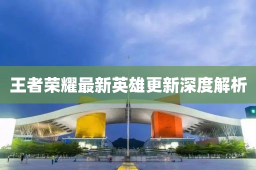 王者荣耀最新英雄更新深度解析
