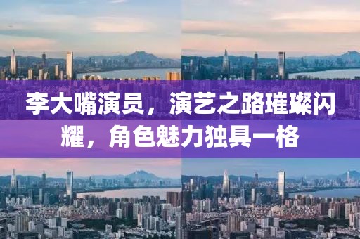 李大嘴演员，演艺之路璀璨闪耀，角色魅力独具一格