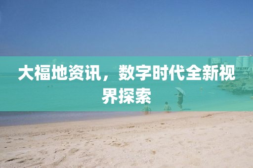 大福地资讯，数字时代全新视界探索