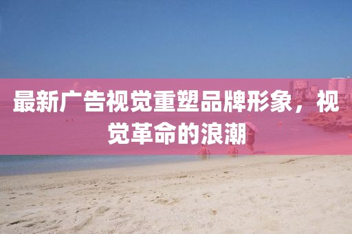 最新广告视觉重塑品牌形象，视觉革命的浪潮