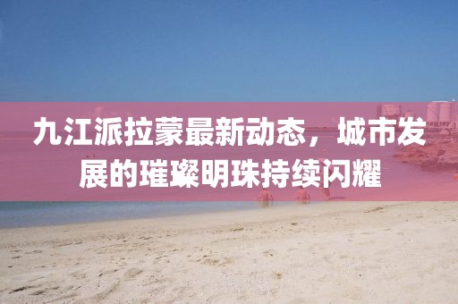 九江派拉蒙最新动态，城市发展的璀璨明珠持续闪耀