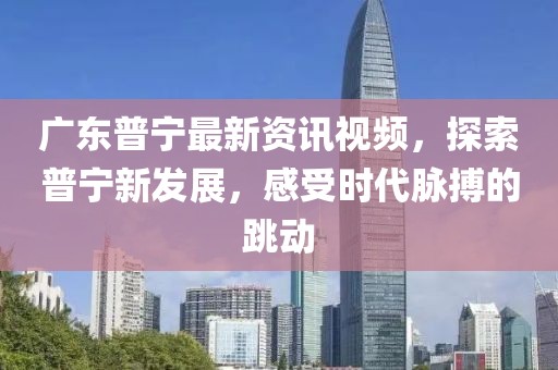 广东普宁最新资讯视频，探索普宁新发展，感受时代脉搏的跳动