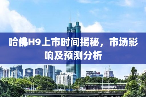 哈佛H9上市时间揭秘，市场影响及预测分析