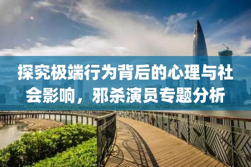 探究极端行为背后的心理与社会影响，邪杀演员专题分析