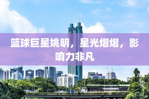 篮球巨星姚明，星光熠熠，影响力非凡