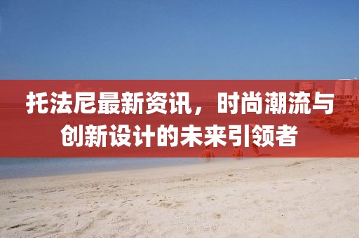 托法尼最新资讯，时尚潮流与创新设计的未来引领者