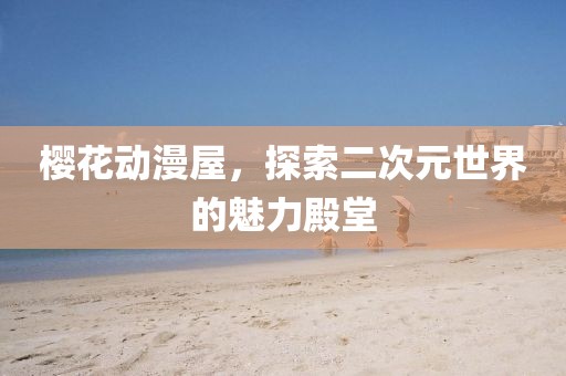 樱花动漫屋，探索二次元世界的魅力殿堂