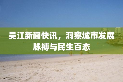 吴江新闻快讯，洞察城市发展脉搏与民生百态