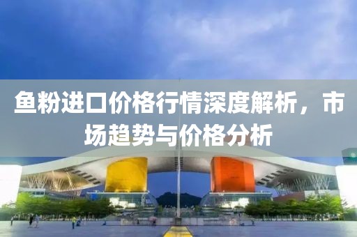 鱼粉进口价格行情深度解析，市场趋势与价格分析