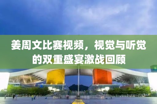 姜周文比赛视频，视觉与听觉的双重盛宴激战回顾