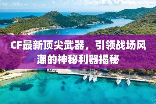 CF最新顶尖武器，引领战场风潮的神秘利器揭秘