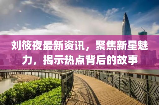 刘筱夜最新资讯，聚焦新星魅力，揭示热点背后的故事