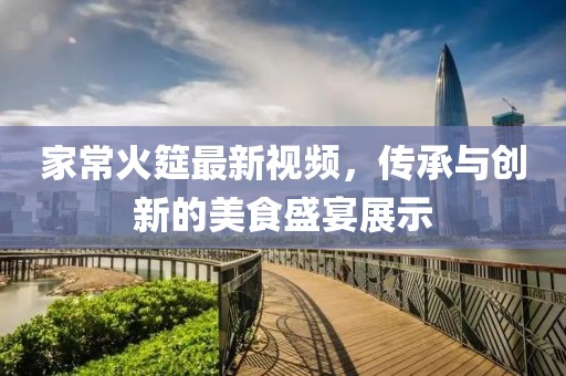家常火筵最新视频，传承与创新的美食盛宴展示