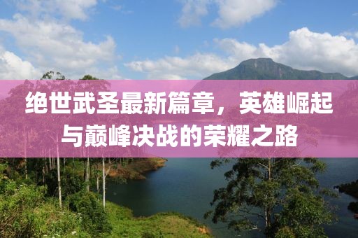 绝世武圣最新篇章，英雄崛起与巅峰决战的荣耀之路