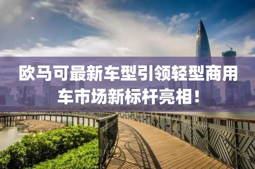 欧马可最新车型引领轻型商用车市场新标杆亮相！