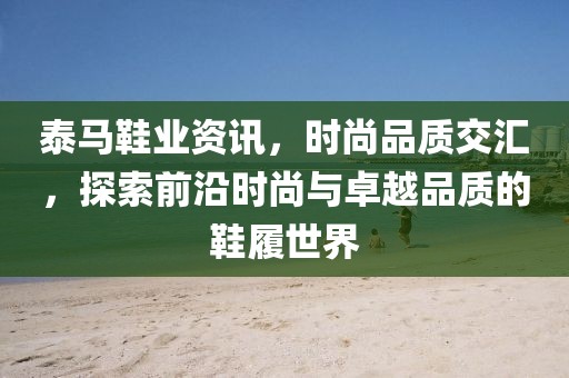 泰马鞋业资讯，时尚品质交汇，探索前沿时尚与卓越品质的鞋履世界