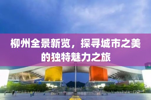 柳州全景新览，探寻城市之美的独特魅力之旅
