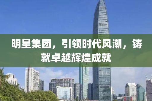 明星集团，引领时代风潮，铸就卓越辉煌成就
