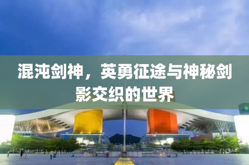 混沌剑神，英勇征途与神秘剑影交织的世界