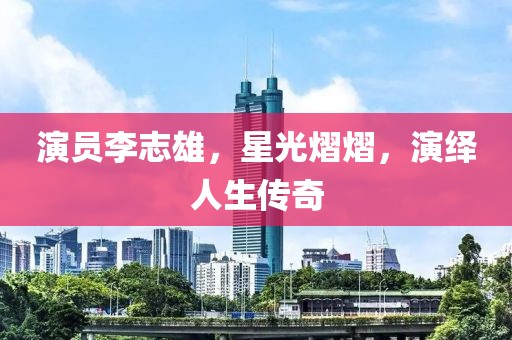 演员李志雄，星光熠熠，演绎人生传奇