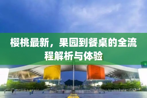 樱桃最新，果园到餐桌的全流程解析与体验