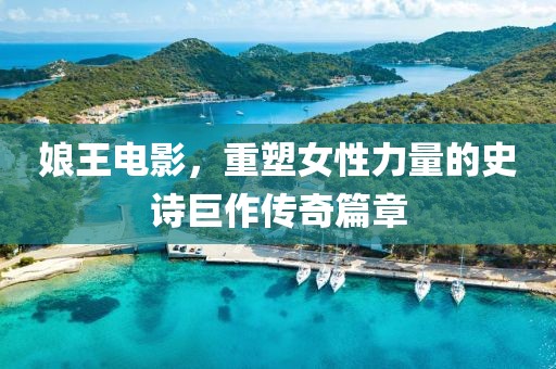 娘王电影，重塑女性力量的史诗巨作传奇篇章