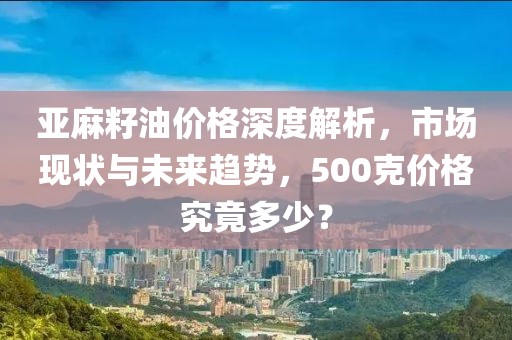 亚麻籽油价格深度解析，市场现状与未来趋势，500克价格究竟多少？