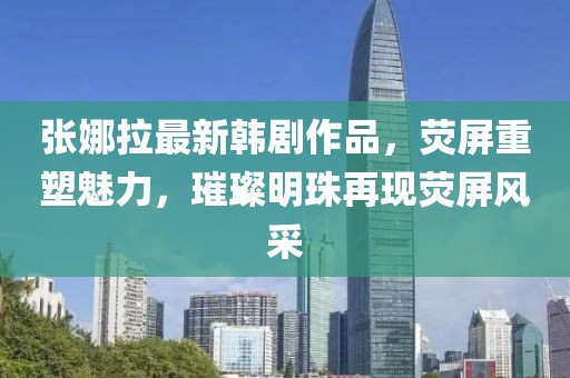 张娜拉最新韩剧作品，荧屏重塑魅力，璀璨明珠再现荧屏风采