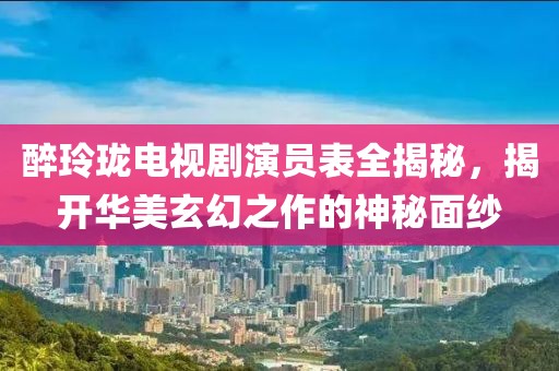 醉玲珑电视剧演员表全揭秘，揭开华美玄幻之作的神秘面纱