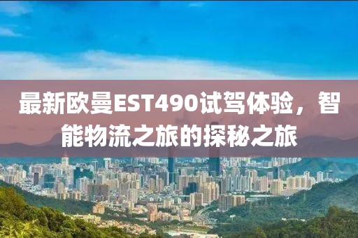 最新欧曼EST490试驾体验，智能物流之旅的探秘之旅