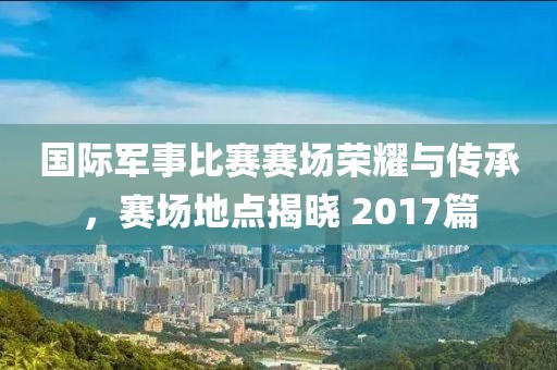 国际军事比赛赛场荣耀与传承，赛场地点揭晓 2017篇