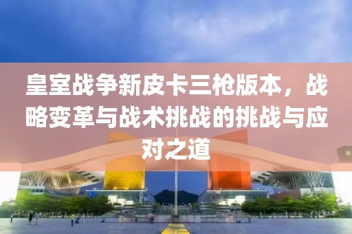 皇室战争新皮卡三枪版本，战略变革与战术挑战的挑战与应对之道