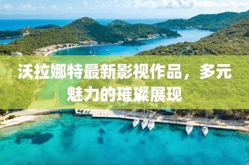 沃拉娜特最新影视作品，多元魅力的璀璨展现