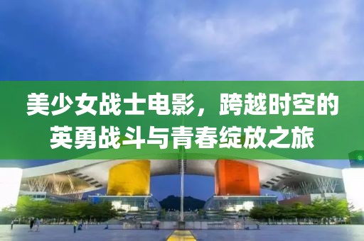 美少女战士电影，跨越时空的英勇战斗与青春绽放之旅