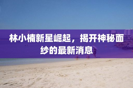 林小楠新星崛起，揭开神秘面纱的最新消息
