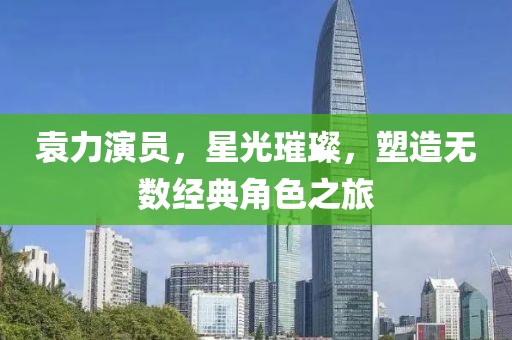 袁力演员，星光璀璨，塑造无数经典角色之旅