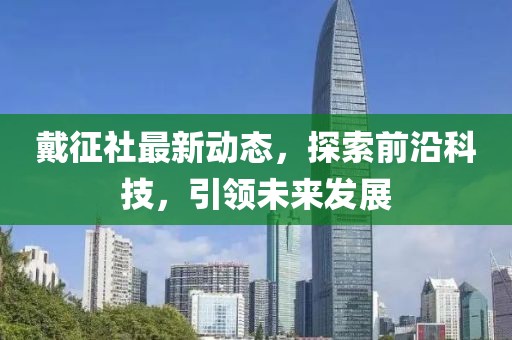 戴征社最新动态，探索前沿科技，引领未来发展