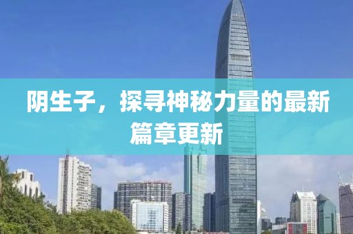 阴生子，探寻神秘力量的最新篇章更新