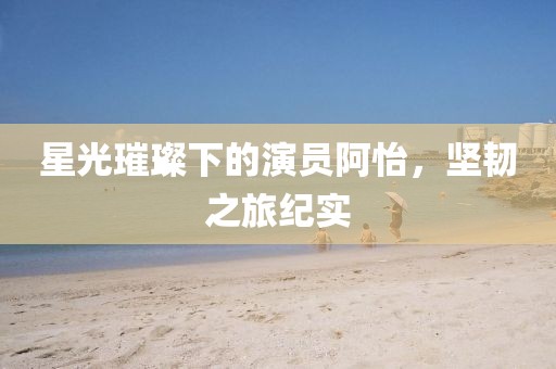 星光璀璨下的演员阿怡，坚韧之旅纪实