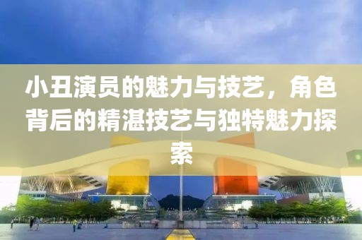 小丑演员的魅力与技艺，角色背后的精湛技艺与独特魅力探索