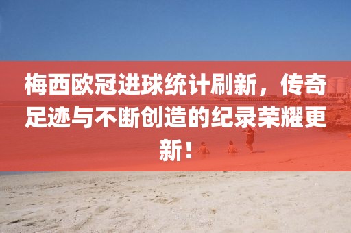 梅西欧冠进球统计刷新，传奇足迹与不断创造的纪录荣耀更新！