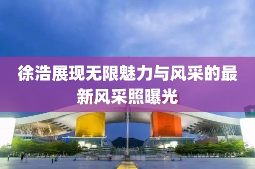 徐浩展现无限魅力与风采的最新风采照曝光