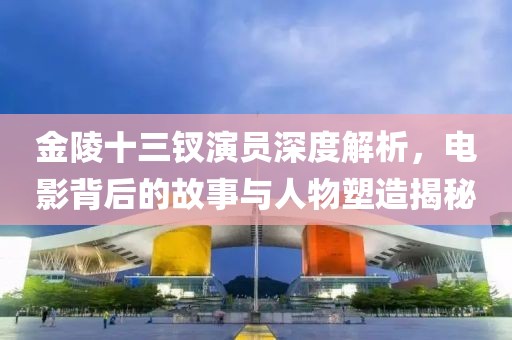 金陵十三钗演员深度解析，电影背后的故事与人物塑造揭秘