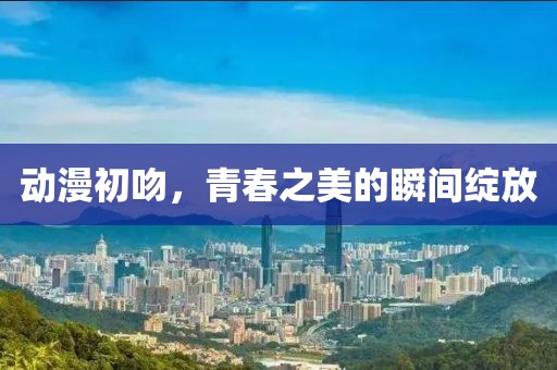 动漫初吻，青春之美的瞬间绽放